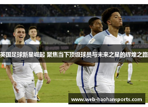 英国足球新星崛起 聚焦当下顶级球员与未来之星的辉煌之路