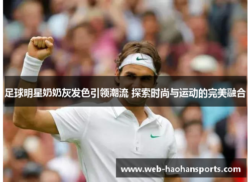 足球明星奶奶灰发色引领潮流 探索时尚与运动的完美融合