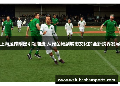 上海足球明星引领潮流 从绿茵场到城市文化的全新跨界发展