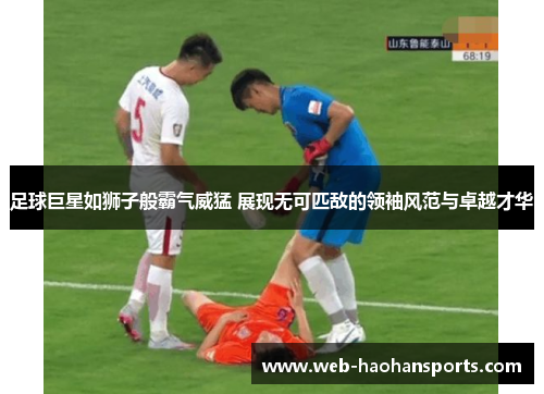 足球巨星如狮子般霸气威猛 展现无可匹敌的领袖风范与卓越才华