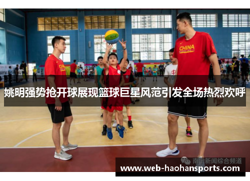 姚明强势抢开球展现篮球巨星风范引发全场热烈欢呼